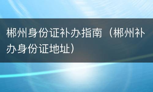 郴州身份证补办指南（郴州补办身份证地址）