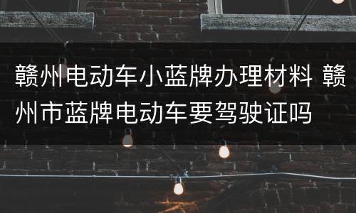 赣州电动车小蓝牌办理材料 赣州市蓝牌电动车要驾驶证吗