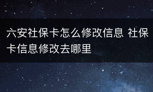 六安社保卡怎么修改信息 社保卡信息修改去哪里