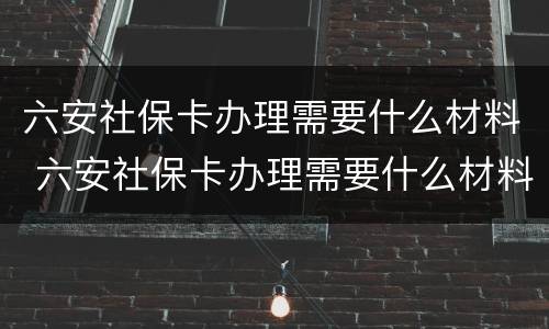 六安社保卡办理需要什么材料 六安社保卡办理需要什么材料呢