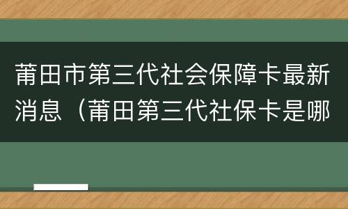 莆田市第三代社会保障卡最新消息（莆田第三代社保卡是哪个银行）