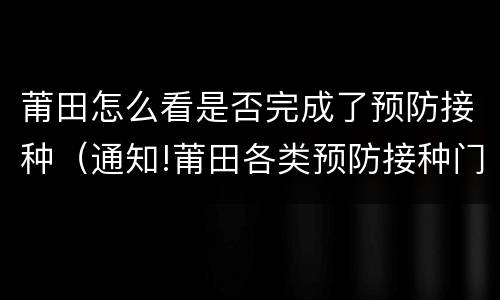 莆田怎么看是否完成了预防接种（通知!莆田各类预防接种门诊全面恢复）