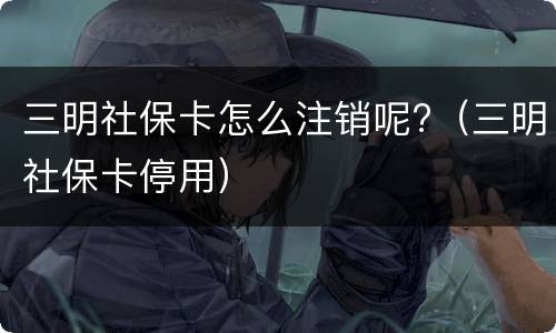 三明社保卡怎么注销呢?（三明社保卡停用）