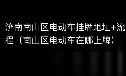 济南南山区电动车挂牌地址+流程（南山区电动车在哪上牌）