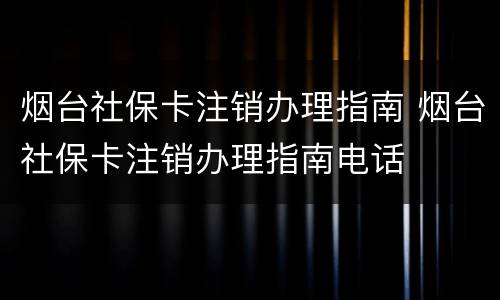 烟台社保卡注销办理指南 烟台社保卡注销办理指南电话