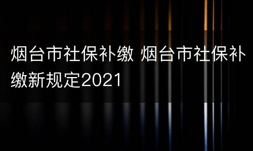 烟台市社保补缴 烟台市社保补缴新规定2021
