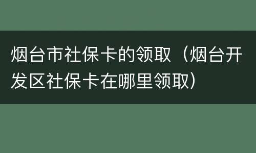 烟台市社保卡的领取（烟台开发区社保卡在哪里领取）