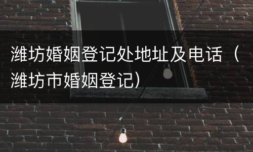 潍坊婚姻登记处地址及电话（潍坊市婚姻登记）