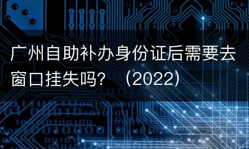 广州自助补办身份证后需要去窗口挂失吗？（2022）