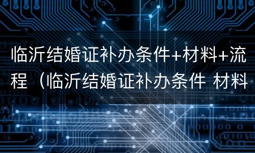 临沂结婚证补办条件+材料+流程（临沂结婚证补办条件 材料 流程图片）