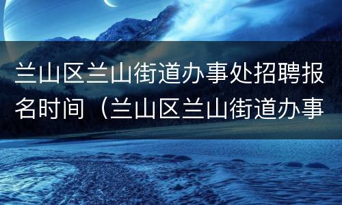 兰山区兰山街道办事处招聘报名时间（兰山区兰山街道办事处电话）