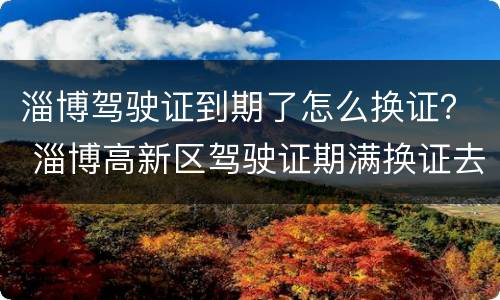 淄博驾驶证到期了怎么换证？ 淄博高新区驾驶证期满换证去哪办理