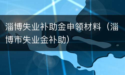 淄博失业补助金申领材料（淄博市失业金补助）