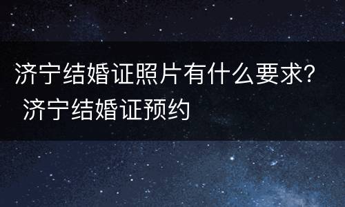 济宁结婚证照片有什么要求？ 济宁结婚证预约