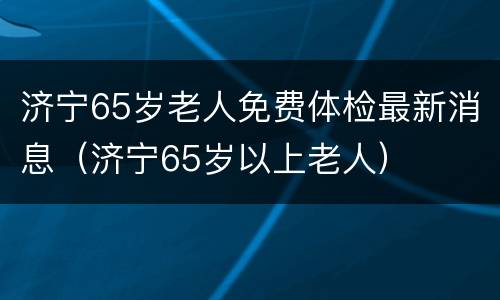 济宁65岁老人免费体检最新消息（济宁65岁以上老人）