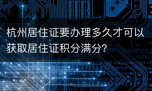 杭州居住证要办理多久才可以获取居住证积分满分？