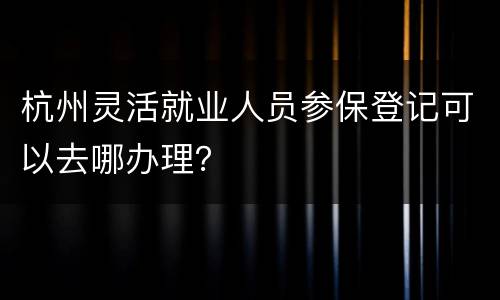 杭州灵活就业人员参保登记可以去哪办理？