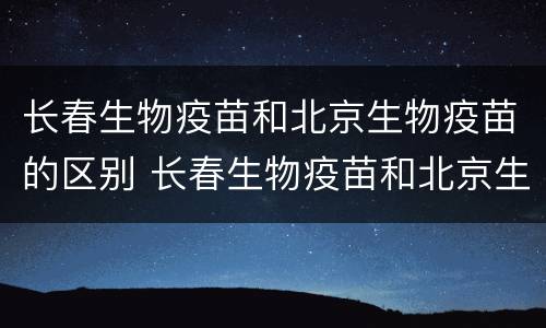 长春生物疫苗和北京生物疫苗的区别 长春生物疫苗和北京生物疫苗的区别