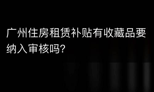 广州住房租赁补贴有收藏品要纳入审核吗？
