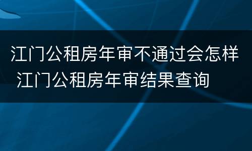 江门公租房年审不通过会怎样 江门公租房年审结果查询