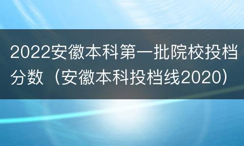 2022安徽本科第一批院校投档分数（安徽本科投档线2020）
