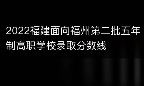 2022福建面向福州第二批五年制高职学校录取分数线
