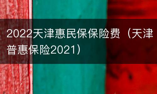 2022天津惠民保保险费（天津普惠保险2021）