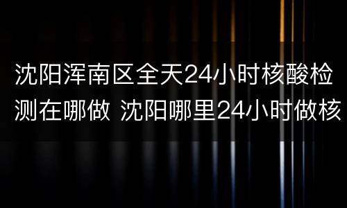 沈阳浑南区全天24小时核酸检测在哪做 沈阳哪里24小时做核酸检测