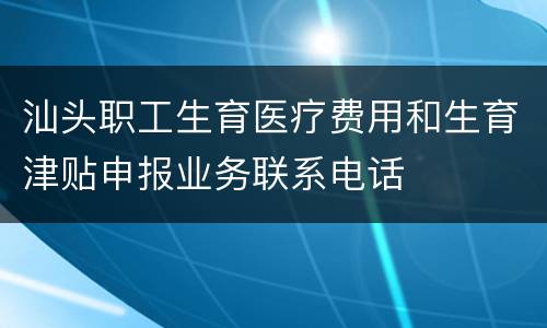 汕头职工生育医疗费用和生育津贴申报业务联系电话