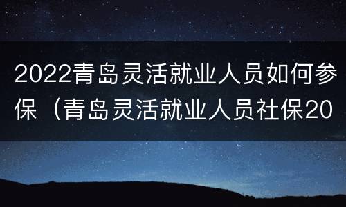 2022青岛灵活就业人员如何参保（青岛灵活就业人员社保2021年最新政策）