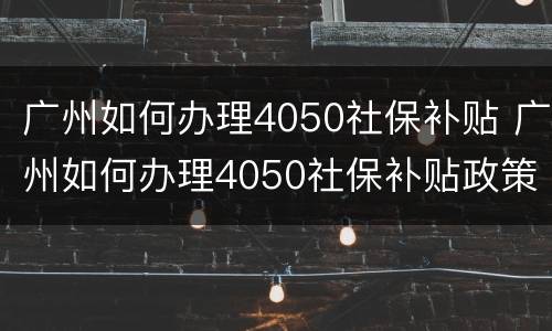 广州如何办理4050社保补贴 广州如何办理4050社保补贴政策