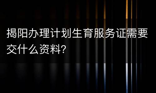 揭阳办理计划生育服务证需要交什么资料？