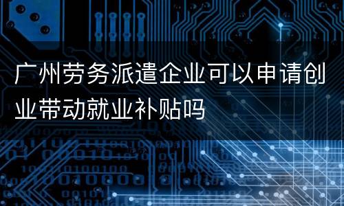 广州劳务派遣企业可以申请创业带动就业补贴吗