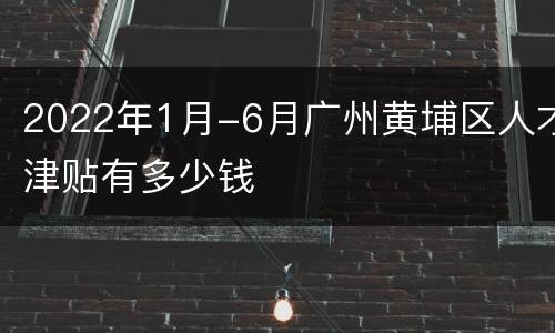 2022年1月-6月广州黄埔区人才津贴有多少钱