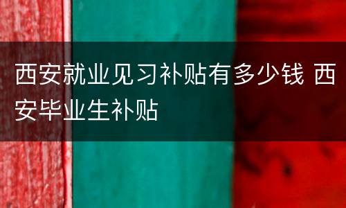 西安就业见习补贴有多少钱 西安毕业生补贴