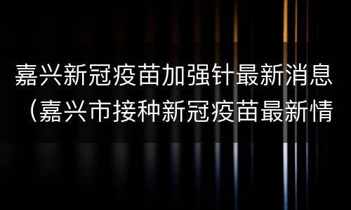 嘉兴新冠疫苗加强针最新消息（嘉兴市接种新冠疫苗最新情况）