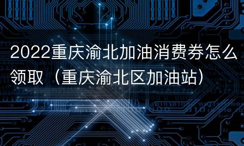 2022重庆渝北加油消费券怎么领取（重庆渝北区加油站）