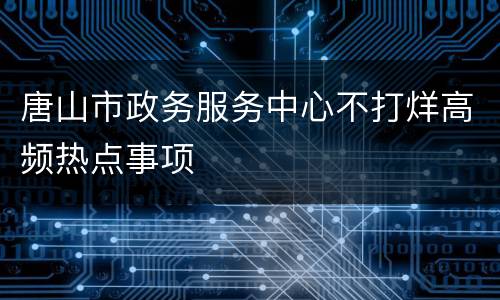 唐山市政务服务中心不打烊高频热点事项