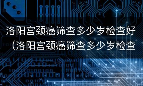洛阳宫颈癌筛查多少岁检查好（洛阳宫颈癌筛查多少岁检查好一点）