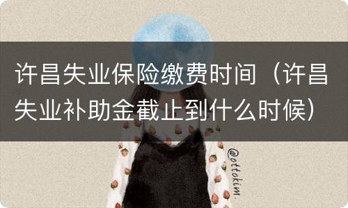 许昌失业保险缴费时间（许昌失业补助金截止到什么时候）