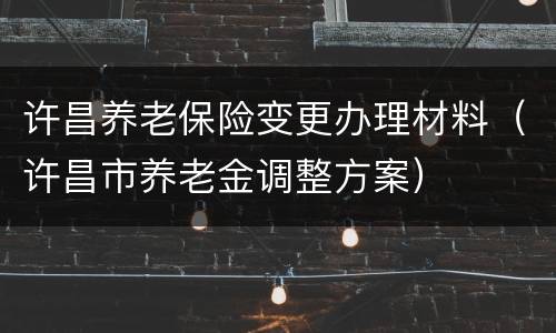 许昌养老保险变更办理材料（许昌市养老金调整方案）