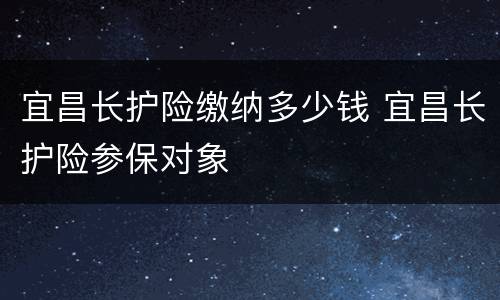 宜昌长护险缴纳多少钱 宜昌长护险参保对象