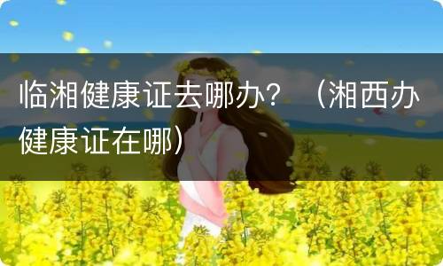 临湘健康证去哪办？（湘西办健康证在哪）