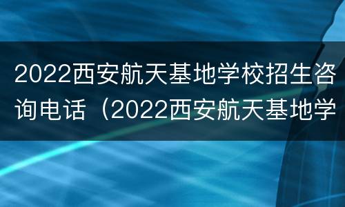 2022西安航天基地学校招生咨询电话（2022西安航天基地学校招生咨询电话）