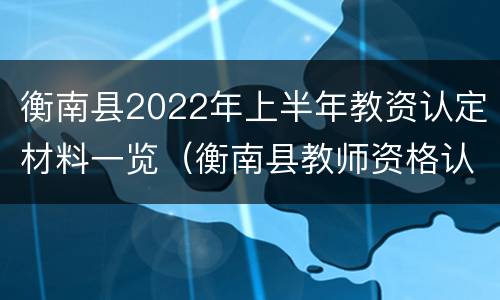 衡南县2022年上半年教资认定材料一览（衡南县教师资格认定）