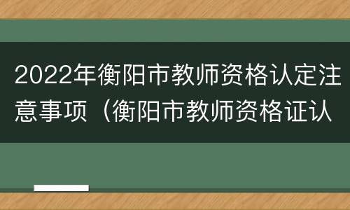 2022年衡阳市教师资格认定注意事项（衡阳市教师资格证认定）