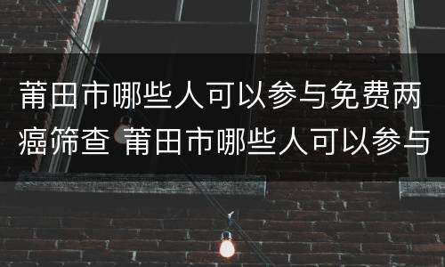 莆田市哪些人可以参与免费两癌筛查 莆田市哪些人可以参与免费两癌筛查活动