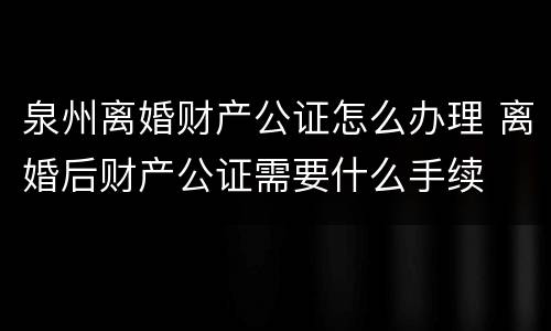 泉州离婚财产公证怎么办理 离婚后财产公证需要什么手续