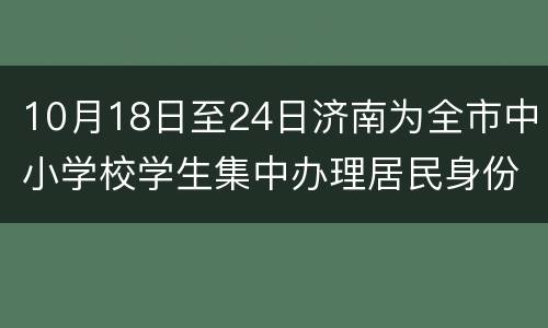 10月18日至24日济南为全市中小学校学生集中办理居民身份证