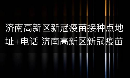 济南高新区新冠疫苗接种点地址+电话 济南高新区新冠疫苗接种点地址 电话查询